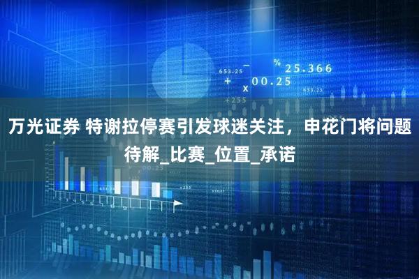 万光证券 特谢拉停赛引发球迷关注，申花门将问题待解_比赛_位置_承诺