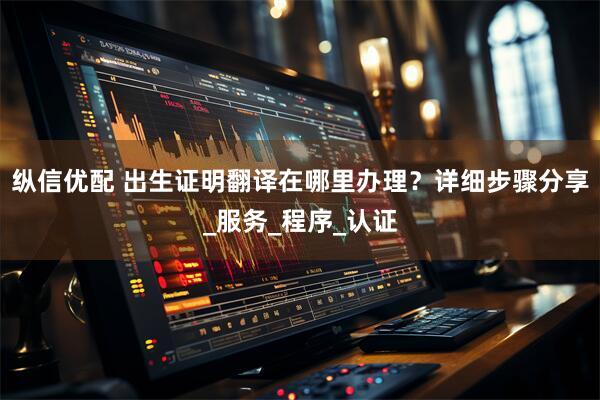 纵信优配 出生证明翻译在哪里办理？详细步骤分享_服务_程序_认证