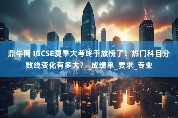鼎牛网 IGCSE夏季大考终于放榜了！热门科目分数线变化有多大？_成绩单_要求_专业