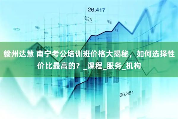 赣州达慧 南宁考公培训班价格大揭秘，如何选择性价比最高的？_课程_服务_机构