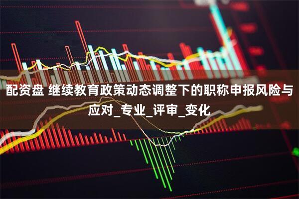配资盘 继续教育政策动态调整下的职称申报风险与应对_专业_评审_变化