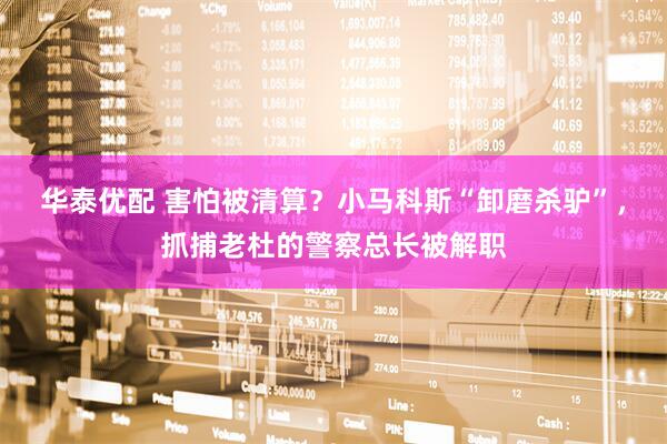 华泰优配 害怕被清算？小马科斯“卸磨杀驴”，抓捕老杜的警察总长被解职