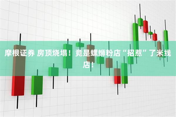 摩根证券 房顶烧塌！竟是螺蛳粉店“招惹”了米线店！