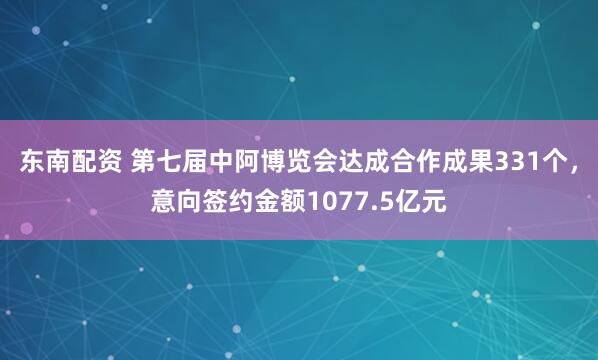 东南配资 第七届中阿博览会达成合作成果331个，意向签约金额1077.5亿元