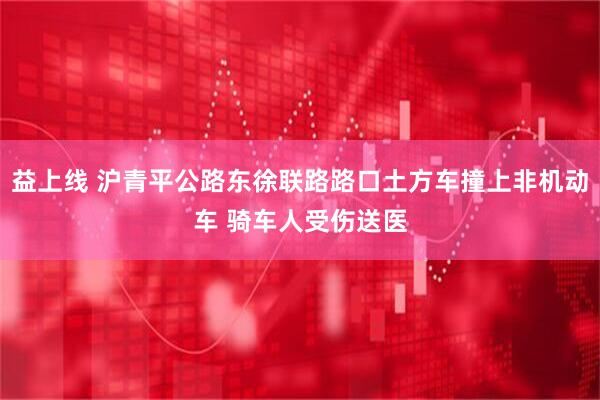 益上线 沪青平公路东徐联路路口土方车撞上非机动车 骑车人受伤送医