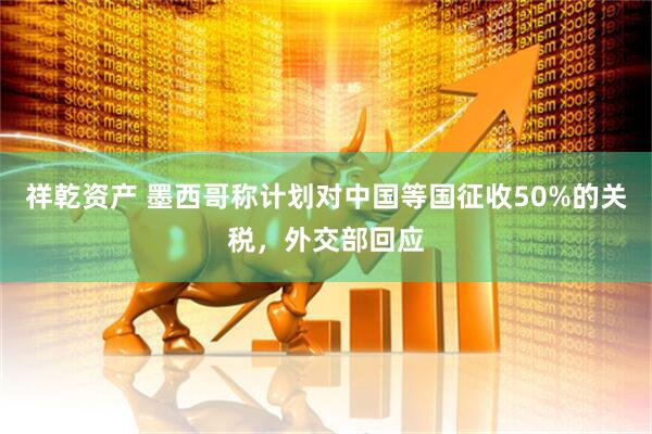 祥乾资产 墨西哥称计划对中国等国征收50%的关税，外交部回应