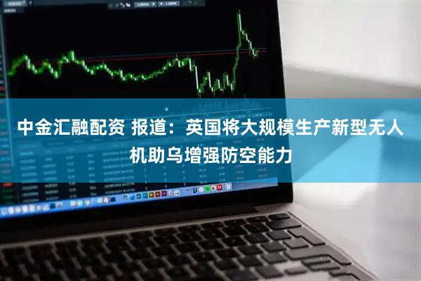 中金汇融配资 报道：英国将大规模生产新型无人机助乌增强防空能力