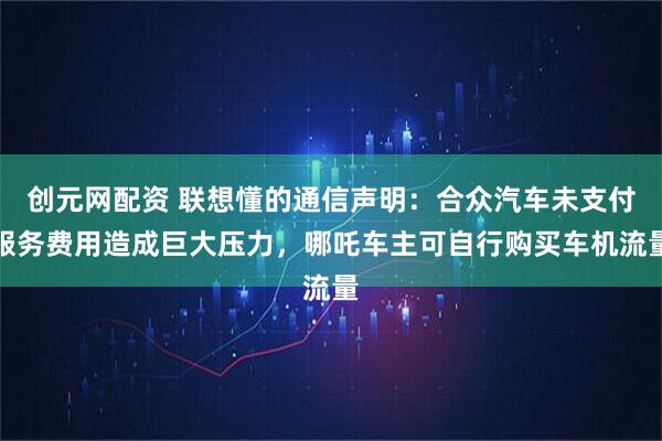 创元网配资 联想懂的通信声明：合众汽车未支付服务费用造成巨大压力，哪吒车主可自行购买车机流量