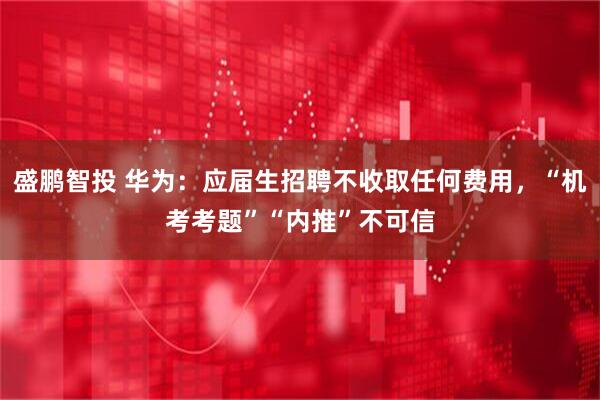 盛鹏智投 华为：应届生招聘不收取任何费用，“机考考题”“内推”不可信