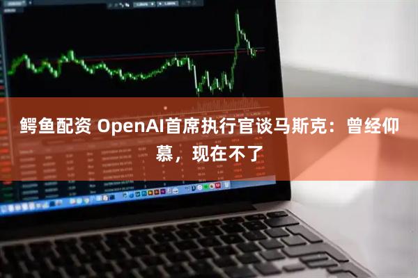 鳄鱼配资 OpenAI首席执行官谈马斯克：曾经仰慕，现在不了