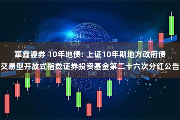華鑫證券 10年地债: 上证10年期地方政府债交易型开放式指数证券投资基金第二十六次分红公告
