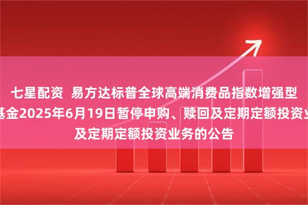 七星配资  易方达标普全球高端消费品指数增强型证券投资基金2025年6月19日暂停申购、赎回及定期定额投资业务的公告