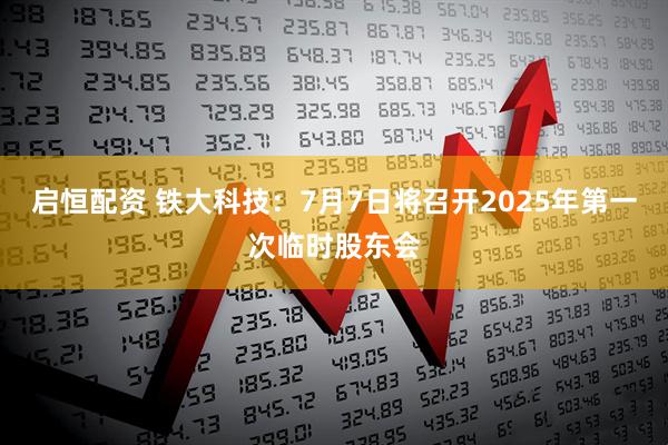 启恒配资 铁大科技：7月7日将召开2025年第一次临时股东会