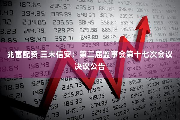 兆富配资 三未信安：第二届监事会第十七次会议决议公告
