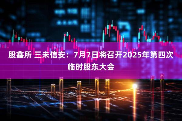 股鑫所 三未信安：7月7日将召开2025年第四次临时股东大会