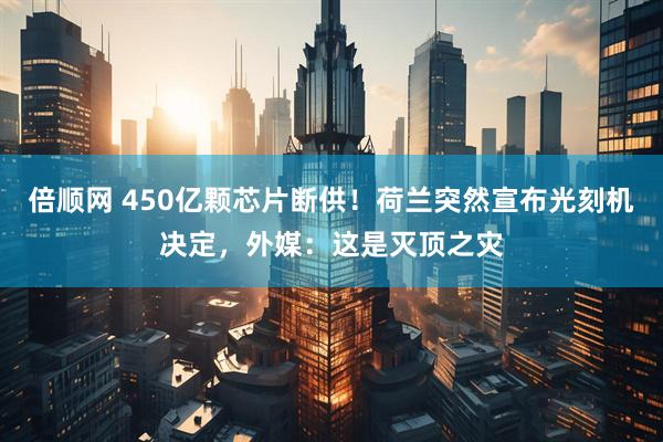 倍顺网 450亿颗芯片断供！荷兰突然宣布光刻机决定，外媒：这是灭顶之灾