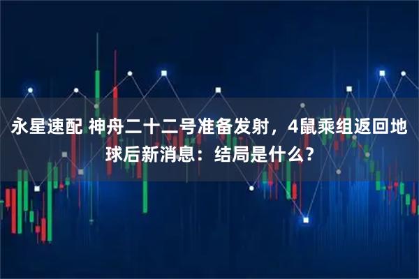永星速配 神舟二十二号准备发射，4鼠乘组返回地球后新消息：结局是什么？