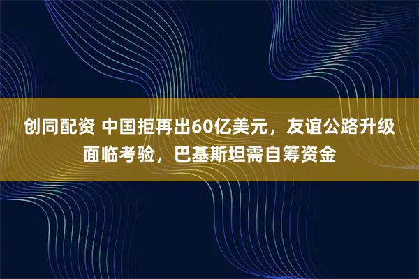 创同配资 中国拒再出60亿美元，友谊公路升级面临考验，巴基斯坦需自筹资金