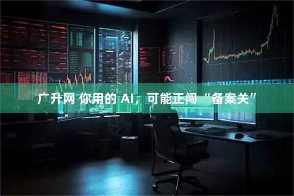 广升网 你用的 AI，可能正闯 “备案关”