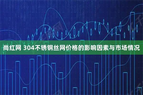 尚红网 304不锈钢丝网价格的影响因素与市场情况