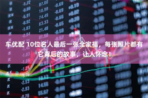 车优配 10位名人最后一张全家福，每张照片都有它背后的故事，让人怀念！