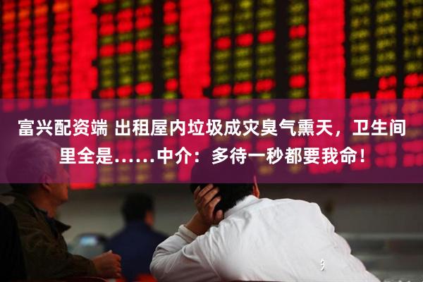 富兴配资端 出租屋内垃圾成灾臭气熏天，卫生间里全是……中介：多待一秒都要我命！