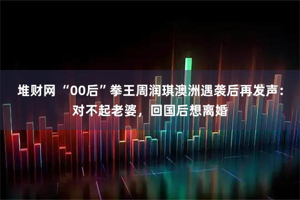 堆财网 “00后”拳王周润琪澳洲遇袭后再发声：对不起老婆，回国后想离婚