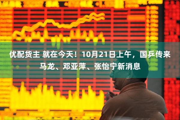 优配货主 就在今天！10月21日上午，国乒传来马龙、邓亚萍、张怡宁新消息