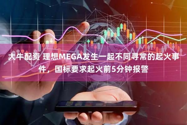 大牛配资 理想MEGA发生一起不同寻常的起火事件，国标要求起火前5分钟报警