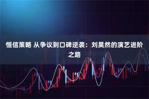 恒信策略 从争议到口碑逆袭：刘昊然的演艺进阶之路