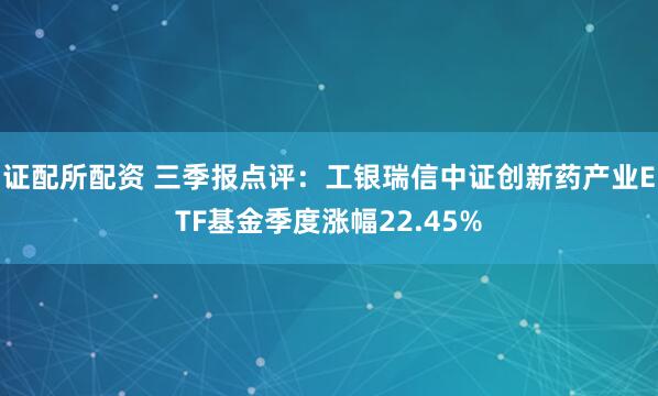 证配所配资 三季报点评：工银瑞信中证创新药产业ETF基金季度涨幅22.45%