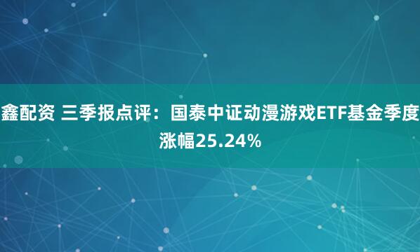 鑫配资 三季报点评：国泰中证动漫游戏ETF基金季度涨幅25.24%