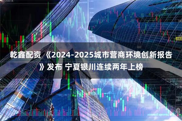 乾鑫配资 《2024-2025城市营商环境创新报告》发布 宁夏银川连续两年上榜