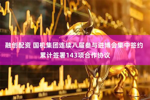 融创配资 国机集团连续八届参与进博会集中签约 累计签署143项合作协议