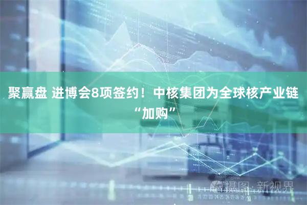 聚赢盘 进博会8项签约！中核集团为全球核产业链“加购”
