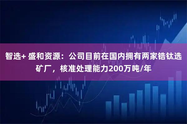 智选+ 盛和资源：公司目前在国内拥有两家锆钛选矿厂，核准处理能力200万吨/年
