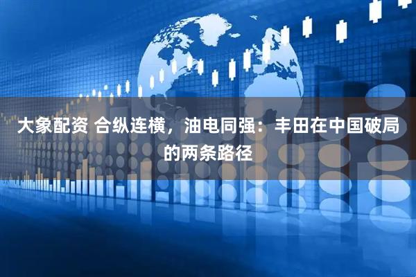 大象配资 合纵连横，油电同强：丰田在中国破局的两条路径