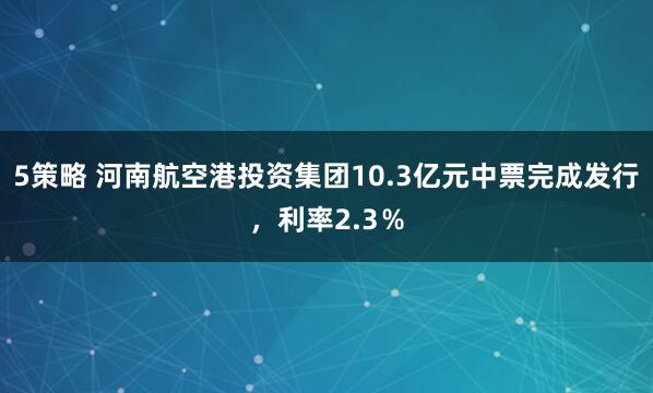 5策略 河南航空港投资集团10.3亿元中票完成发行，利率2.3％