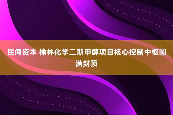 民间资本 榆林化学二期甲醇项目核心控制中枢圆满封顶