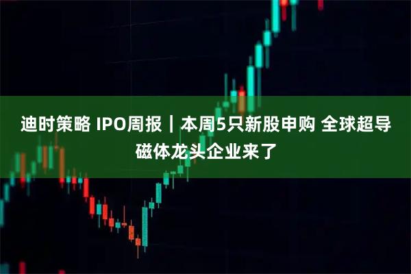 迪时策略 IPO周报｜本周5只新股申购 全球超导磁体龙头企业来了