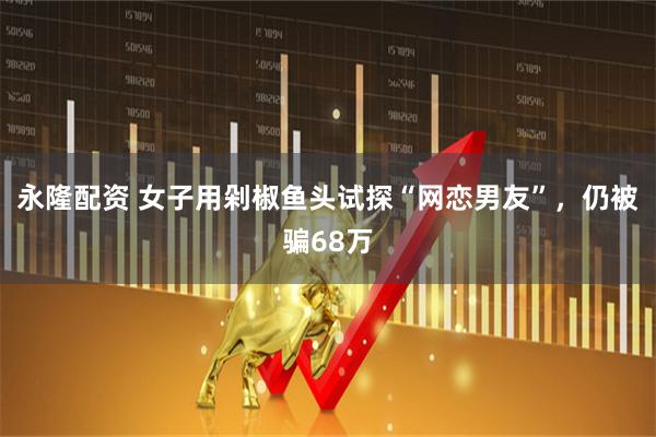 永隆配资 女子用剁椒鱼头试探“网恋男友”，仍被骗68万