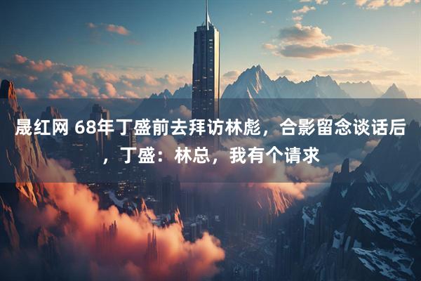 晟红网 68年丁盛前去拜访林彪，合影留念谈话后，丁盛：林总，我有个请求