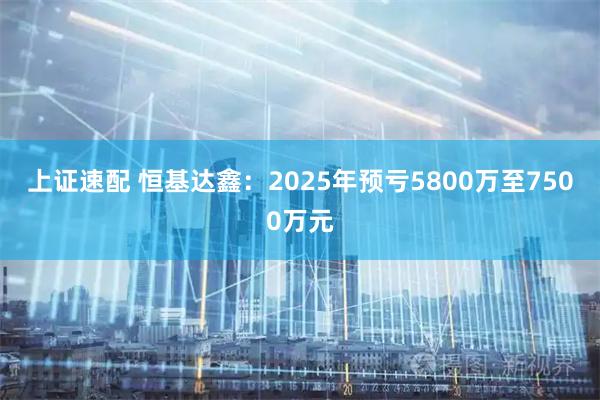 上证速配 恒基达鑫：2025年预亏5800万至7500万元