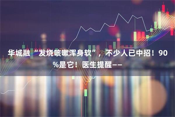 华城融 “发烧咳嗽浑身软”，不少人已中招！90%是它！医生提醒——