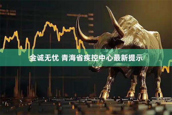 金诚无忧 青海省疾控中心最新提示