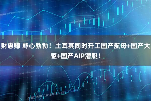 财惠赚 野心勃勃！土耳其同时开工国产航母+国产大驱+国产AIP潜艇！