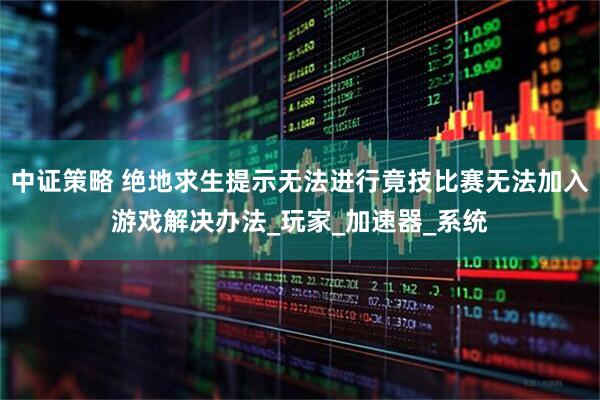 中证策略 绝地求生提示无法进行竟技比赛无法加入游戏解决办法_玩家_加速器_系统