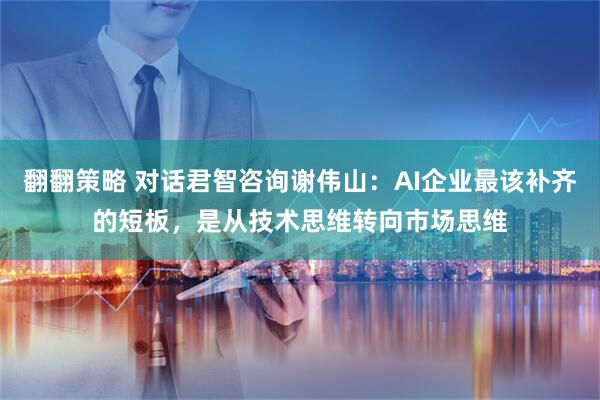 翻翻策略 对话君智咨询谢伟山：AI企业最该补齐的短板，是从技术思维转向市场思维