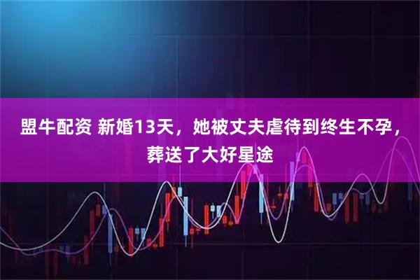 盟牛配资 新婚13天，她被丈夫虐待到终生不孕，葬送了大好星途