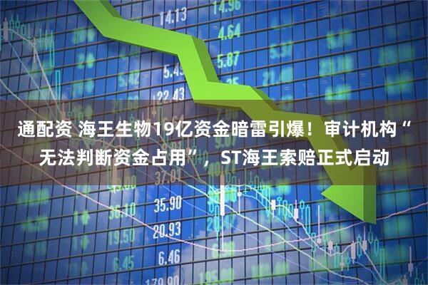 通配资 海王生物19亿资金暗雷引爆！审计机构“无法判断资金占用”，ST海王索赔正式启动